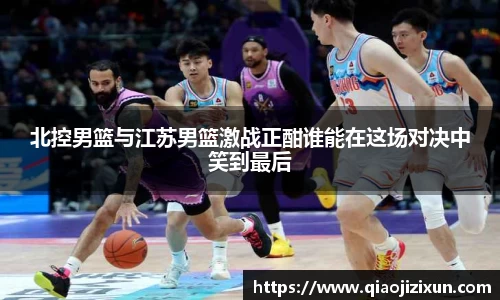 北控男篮与江苏男篮激战正酣谁能在这场对决中笑到最后